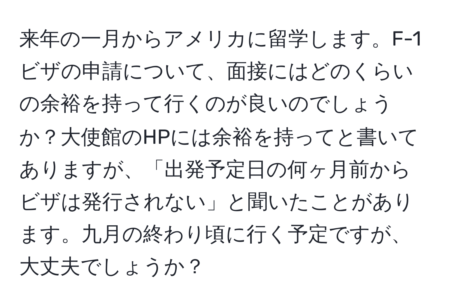 来年の一月からアメリカに留学します。F-1ビザの申請について、面接にはどのくらいの余裕を持って行くのが良いのでしょうか？大使館のHPには余裕を持ってと書いてありますが、「出発予定日の何ヶ月前からビザは発行されない」と聞いたことがあります。九月の終わり頃に行く予定ですが、大丈夫でしょうか？