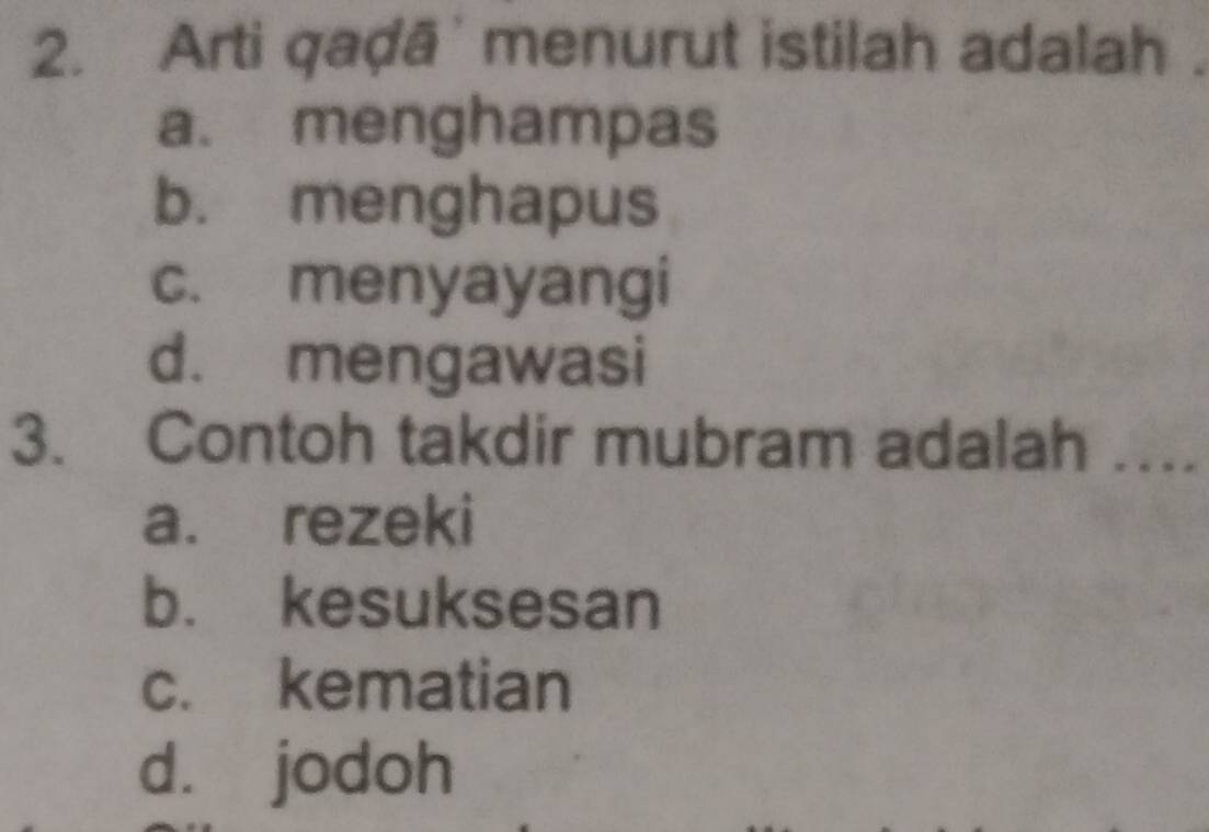 Arti qaḍā' menurut istilah adalah.
a. menghampas
b. menghapus
c. menyayangi
d. mengawasi
3. Contoh takdir mubram adalah ….
a. rezeki
b. kesuksesan
c. kematian
d. jodoh