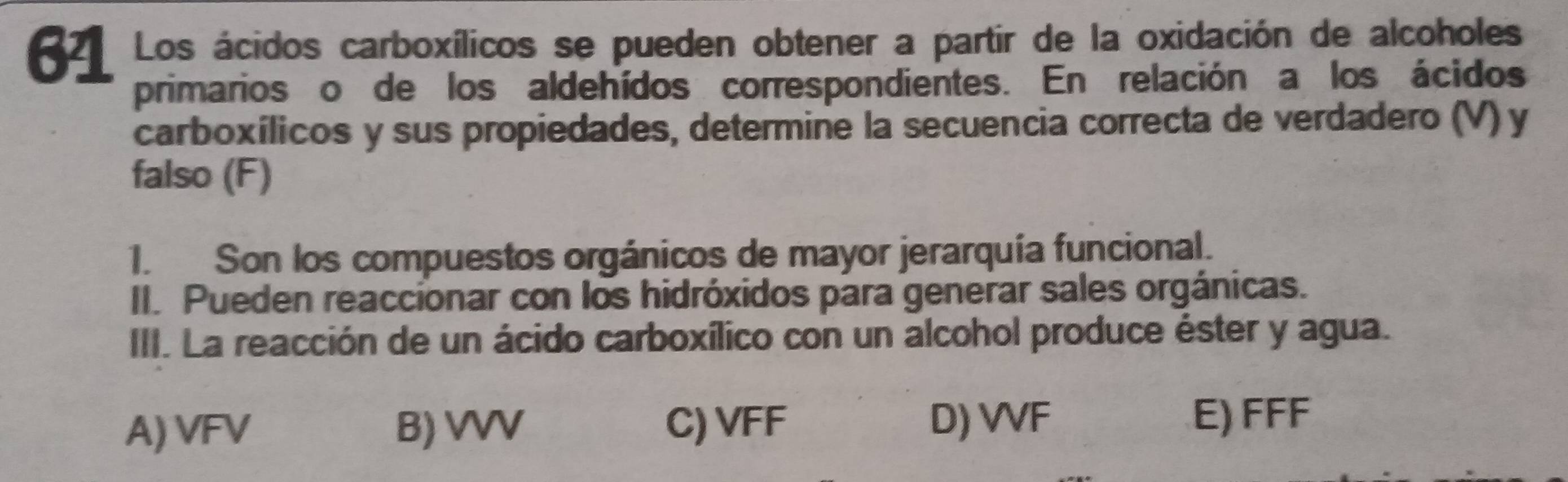 Los ácidos carboxílicos se pueden obtener a partir de la oxidación de alcoholes
primarios o de los aldehídos correspondientes. En relación a los ácidos
carboxílicos y sus propiedades, determine la secuencia correcta de verdadero (V) y
falso (F)
1. Son los compuestos orgánicos de mayor jerarquía funcional.
II. Pueden reaccionar con los hidróxidos para generar sales orgánicas.
III. La reacción de un ácido carboxílico con un alcohol produce éster y agua.
A) VFV B) VVV C) VFF D) VVF
E) FFF