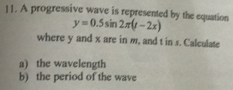 A progressive wave is represented by the equation
y=0.5sin 2π (t-2x)
where y and x are in m, and t in s. Calculate 
a) the wavelength 
b) the period of the wave