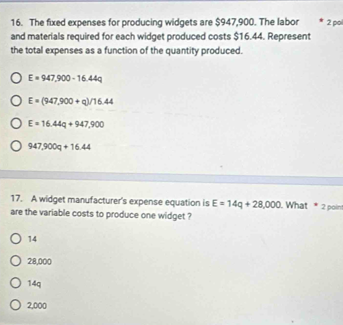 The fixed expenses for producing widgets are $947,900. The labor 2 pol
and materials required for each widget produced costs $16.44. Represent
the total expenses as a function of the quantity produced.
E=947,900-16.44q
E=(947,900+q)/16.44
E=16.44q+947,900
947,900q+16.44
17. A widget manufacturer's expense equation is E=14q+28,000. What * 2 point
are the variable costs to produce one widget ?
14
28,000
14q
2,000