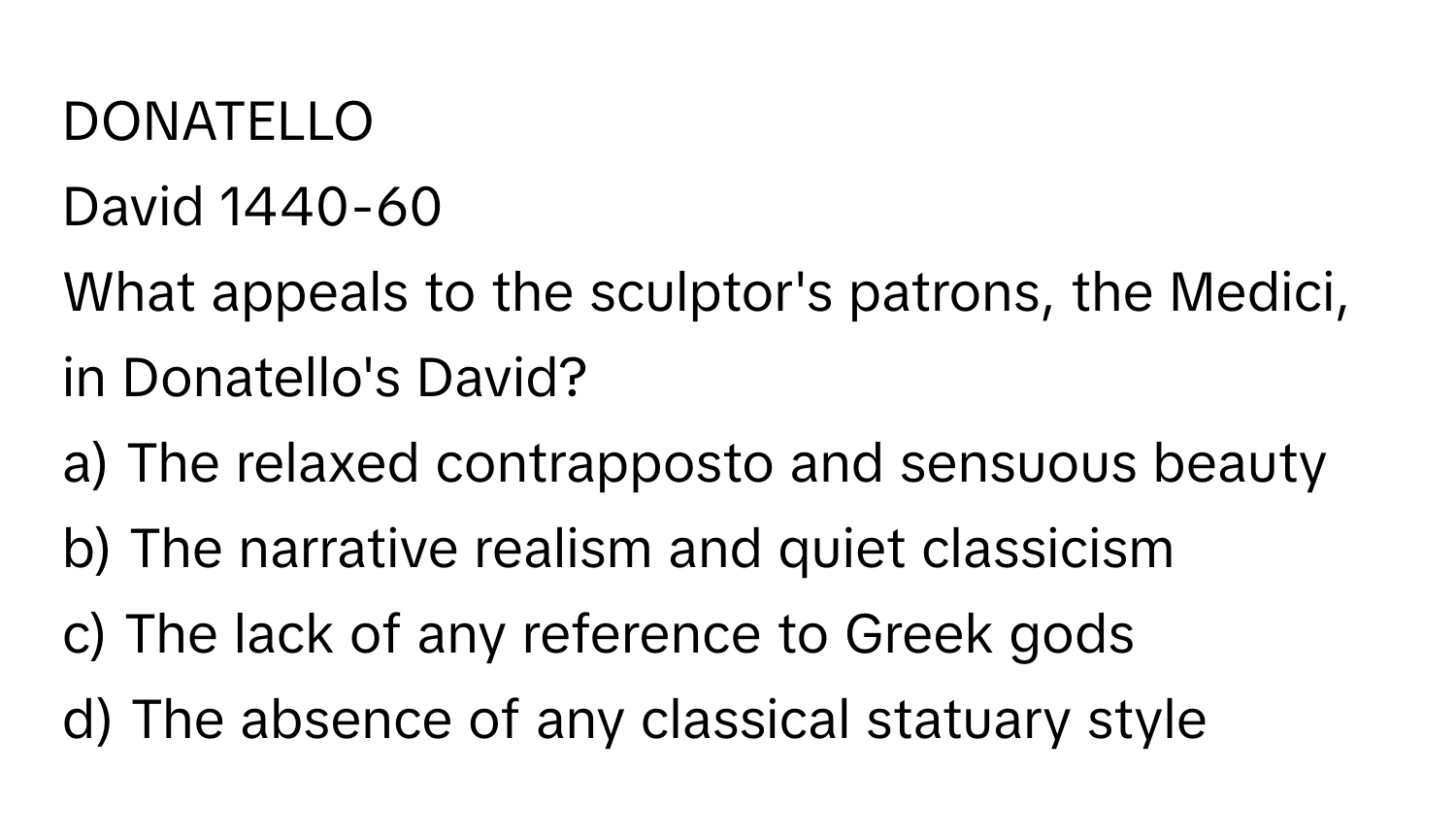 DONATELLO

David 1440-60 
What appeals to the sculptor's patrons, the Medici, in Donatello's David?
a) The relaxed contrapposto and sensuous beauty
b) The narrative realism and quiet classicism
c) The lack of any reference to Greek gods
d) The absence of any classical statuary style