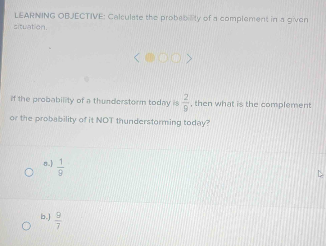 LEARNING OBJECTIVE: Calculate the probability of a complement in a given
situation.
If the probability of a thunderstorm today is  2/9  , then what is the complement
or the probability of it NOT thunderstorming today?
a.)  1/9 
b.)  9/7 