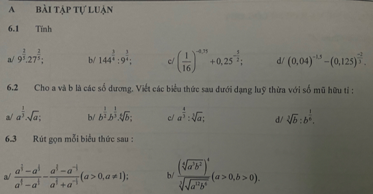 A bài tập tự luận
6.1 Tính
a/ 9^(frac 2)5.27^(frac 2)5; 144^(frac 3)4:9^(frac 3)4; c/ ( 1/16 )^-0,75+0,25^(-frac 5)2; d/ (0,04)^-1.5-(0,125)^ (-2)/3 . 
b/
6.2 Cho a và b là các số dương. Viết các biểu thức sau dưới dạng luỹ thừa với số mũ hữu tỉ :
a/ a^(frac 1)3· sqrt(a); b^(frac 1)2.b^(frac 1)3.sqrt[6](b); c/ a^(frac 4)3:sqrt[3](a); sqrt[3](b):b^(frac 1)6. 
b/
d/
6.3 Rút gọn mỗi biểu thức sau :
a/ frac a^(frac 2)3-a^(frac 1)3a^(frac 4)3-a^(frac 2)3-frac a^(frac 2)3-a^(-frac 1)3a^(frac 2)3+a^(-frac 1)3(a>0,a!= 1); b/ frac (sqrt[4](a^3b^2))^4 sqrt[3](sqrt a^(1^2)b^6(a>0,b>0).)