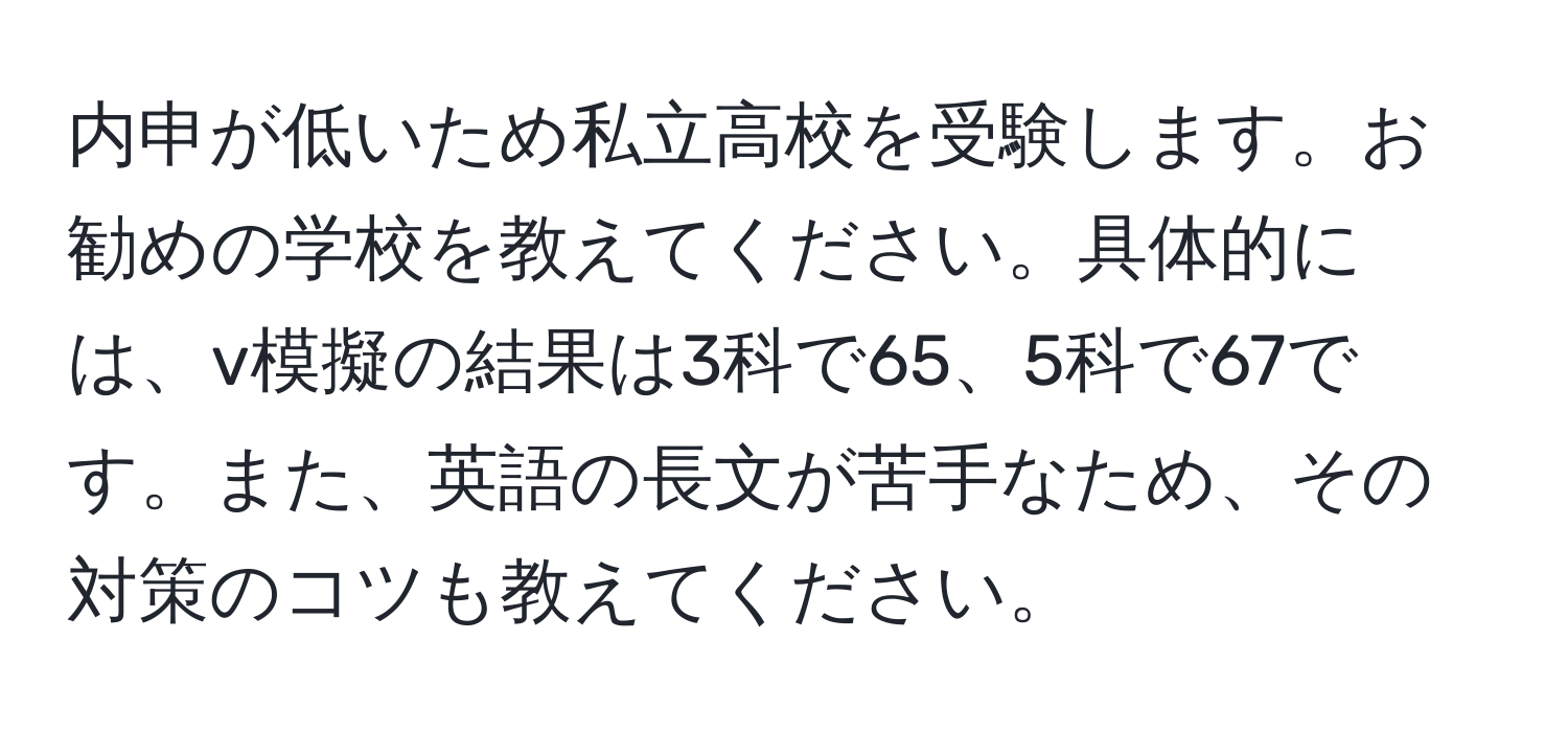 内申が低いため私立高校を受験します。お勧めの学校を教えてください。具体的には、v模擬の結果は3科で65、5科で67です。また、英語の長文が苦手なため、その対策のコツも教えてください。