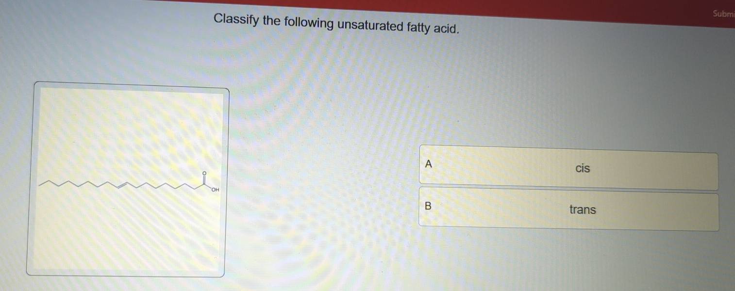 Subm
Classify the following unsaturated fatty acid.
A
cis
B
trans