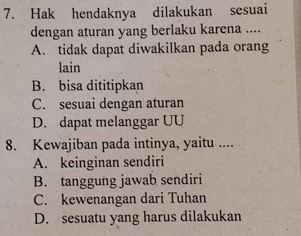 Hak hendaknya dilakukan sesuai
dengan aturan yang berlaku karena ....
A. tidak dapat diwakilkan pada orang
lain
B. bisa dititipkan
C. sesuai dengan aturan
D. dapat melanggar UU
8. Kewajiban pada intinya, yaitu ....
A. keinginan sendiri
B. tanggung jawab sendiri
C. kewenangan dari Tuhan
D. sesuatu yang harus dilakukan