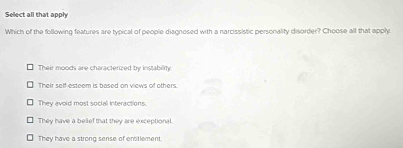 Select all that apply
Which of the following features are typical of people diagnosed with a narcissistic personality disorder? Choose all that apply.
Their moods are characterized by instability.
Their self-esteem is based on views of others.
They avoid most social interactions.
They have a belief that they are exceptional.
They have a strong sense of entitlement.