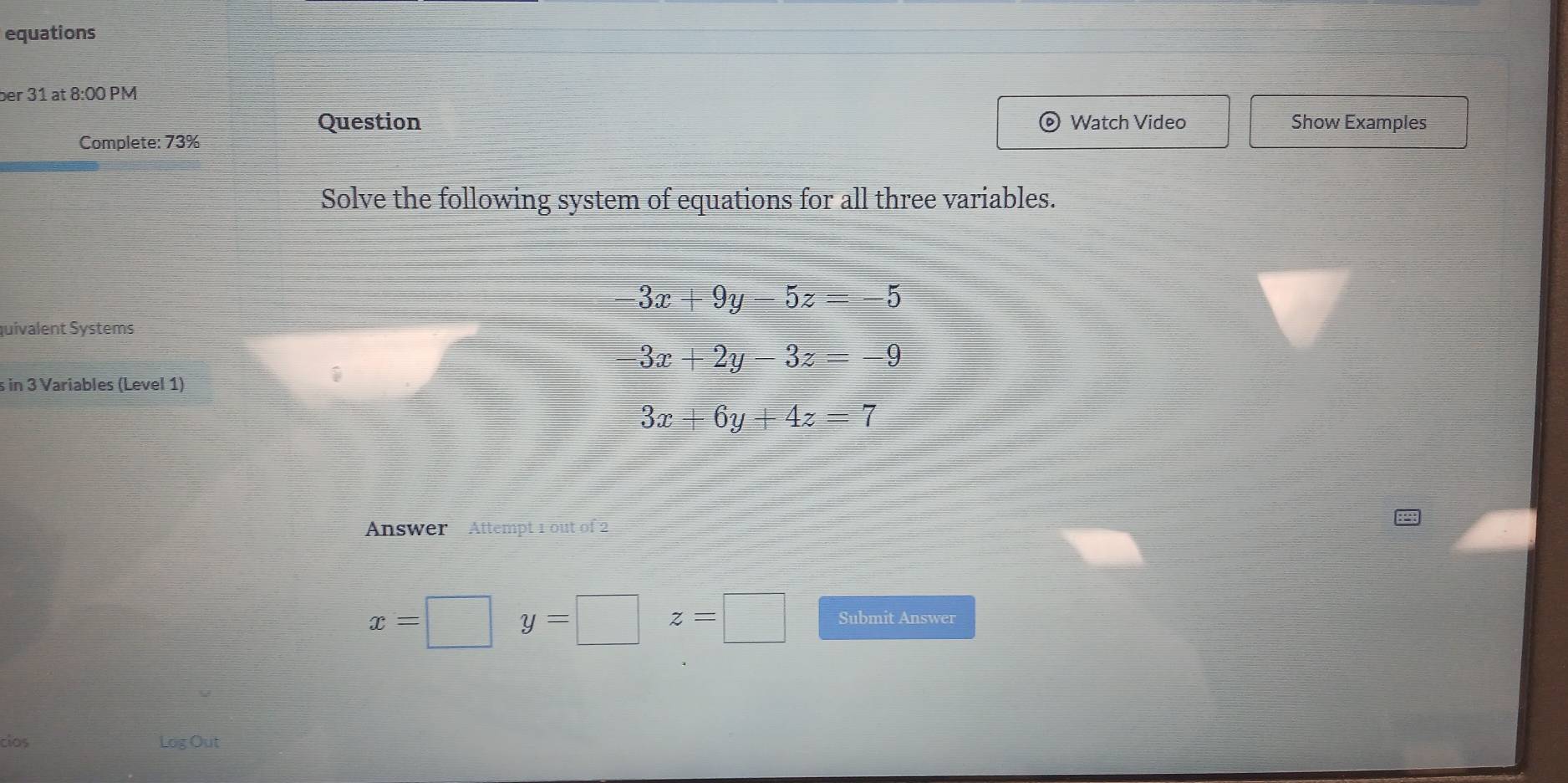 equations 
ber 31 at 8:00 PM 
Question 。 Watch Video Show Examples 
Complete: 73% 
Solve the following system of equations for all three variables.
-3x+9y-5z=-5
quivalent Systems
3x+2y-3z=-9
s in 3 Variables (Level 1)
3x+6y+4z=7
Answer Attempt 1 out of 2
x=□ y=□ z=□ Submit Answer 
cios Log Out