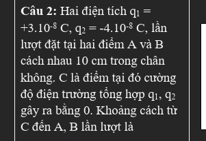 Hai điện tích q_1=
+3.10^(-8)C, q_2=-4.10^(-8)C , lần 
lượt đặt tại hai điểm A và B
cách nhau 10 cm trong chân 
không. C là điểm tại đó cường 
độ điện trường tổng hợp q1, q2
gây ra bằng 0. Khoảng cách từ 
C đển A, B lần lượt là