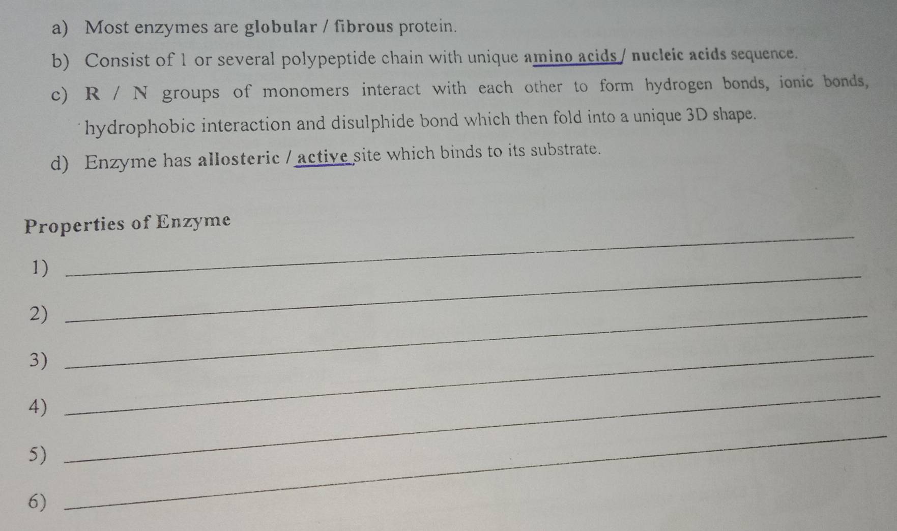 Most enzymes are globular / fibrous protein. 
b) Consist of 1 or several polypeptide chain with unique amino acids/ nucleic acids sequence. 
c) R / N groups of monomers interact with each other to form hydrogen bonds, ionic bonds, 
hydrophobic interaction and disulphide bond which then fold into a unique 3D shape. 
d) Enzyme has allosteric / active site which binds to its substrate. 
_ 
Properties of Enzyme 
1)_ 
2)_ 
3) 
4) 
_ 
5) 
_ 
6) 
_