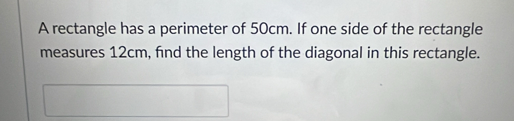 A rectangle has a perimeter of 50cm. If one side of the rectangle 
measures 12cm, find the length of the diagonal in this rectangle.