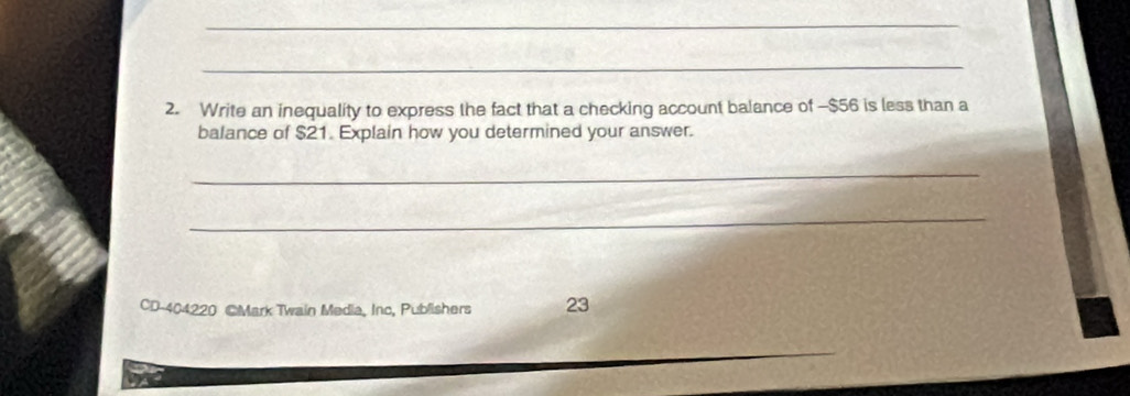 Write an inequality to express the fact that a checking account balance of -$56 is less than a 
balance of $21. Explain how you determined your answer. 
_ 
_ 
CD-404220 @Mark Twain Media, Inc, Publishers 23