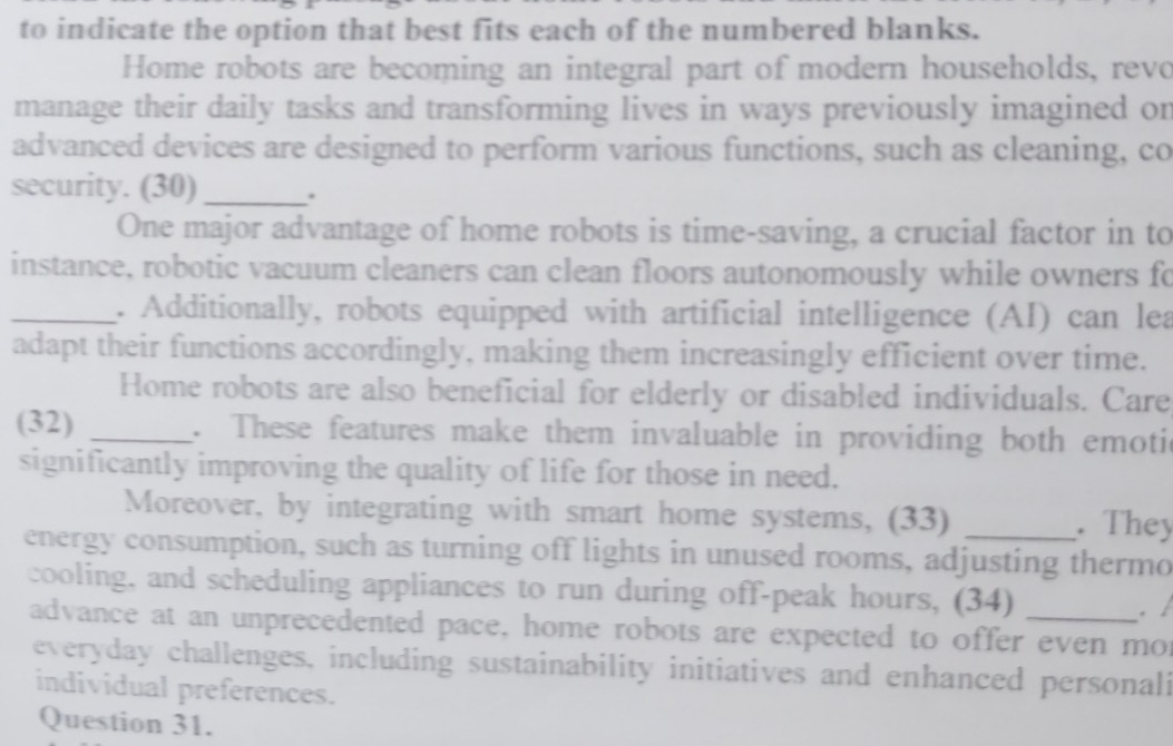 to indicate the option that best fits each of the numbered blanks. 
Home robots are becoming an integral part of modern households, revo 
manage their daily tasks and transforming lives in ways previously imagined or 
advanced devices are designed to perform various functions, such as cleaning, co 
security. (30)_ . 
One major advantage of home robots is time-saving, a crucial factor in to 
instance, robotic vacuum cleaners can clean floors autonomously while owners fo 
_. Additionally, robots equipped with artificial intelligence (AI) can lea 
adapt their functions accordingly, making them increasingly efficient over time. 
Home robots are also beneficial for elderly or disabled individuals. Care 
(32) _. These features make them invaluable in providing both emoti 
significantly improving the quality of life for those in need. 
Moreover, by integrating with smart home systems, (33) . They 
energy consumption, such as turning off lights in unused rooms, adjusting thermo 
cooling, and scheduling appliances to run during off-peak hours, (34) 
. / 
advance at an unprecedented pace, home robots are expected to offer even mor 
everyday challenges, including sustainability initiatives and enhanced personali 
individual preferences. 
Question 31.