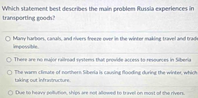 Which statement best describes the main problem Russia experiences in
transporting goods?
Many harbors, canals, and rivers freeze over in the winter making travel and trade
impossible.
There are no major railroad systems that provide access to resources in Siberia
The warm climate of northern Siberia is causing flooding during the winter, which
taking out infrastructure.
Due to heavy pollution, ships are not allowed to travel on most of the rivers.