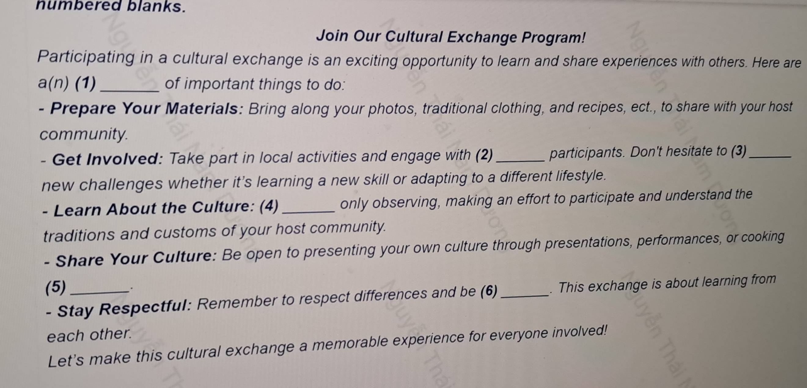 numbered blanks. 
Join Our Cultural Exchange Program! 
Participating in a cultural exchange is an exciting opportunity to learn and share experiences with others. Here are 
a(n) (1)_ of important things to do: 
- Prepare Your Materials: Bring along your photos, traditional clothing, and recipes, ect., to share with your host 
community. 
- Get Involved: Take part in local activities and engage with (2) _participants. Don't hesitate to (3)_ 
new challenges whether it’s learning a new skill or adapting to a different lifestyle. 
- Learn About the Culture: (4)_ only observing, making an effort to participate and understand the 
traditions and customs of your host community. 
- Share Your Culture: Be open to presenting your own culture through presentations, performances, or cooking 
(5)_ 
. 
- Stay Respectful: Remember to respect differences and be (6)_ . This exchange is about learning from 
each other. 
Let's make this cultural exchange a memorable experience for everyone involved!