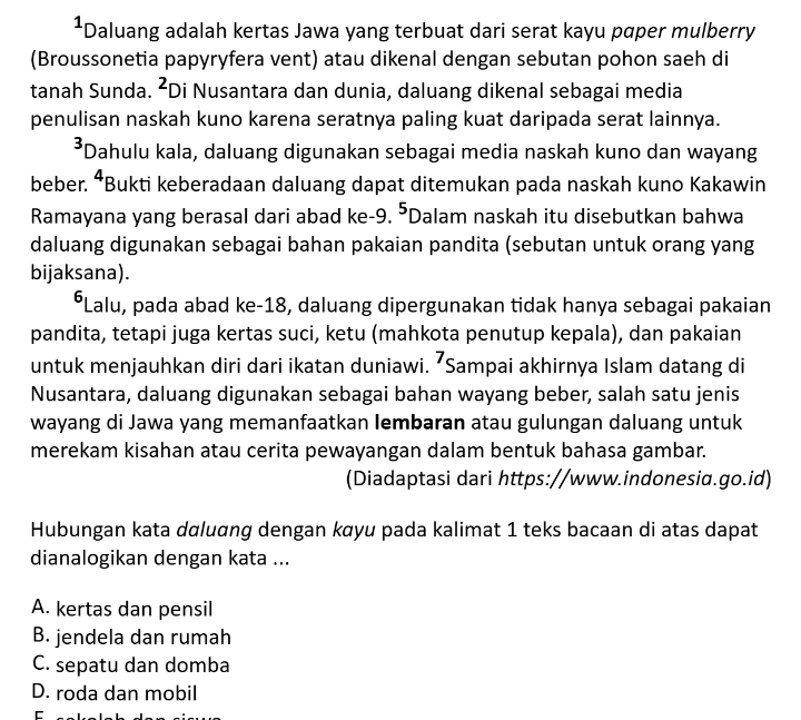 Daluang adalah kertas Jawa yang terbuat dari serat kayu pɑper mulberry
(Broussonetia papyryfera vent) atau dikenal dengan sebutan pohon saeh di
tanah Sunda. ²Di Nusantara dan dunia, daluang dikenal sebagai media
penulisan naskah kuno karena seratnya paling kuat daripada serat lainnya.
³Dahulu kala, daluang digunakan sebagai media naskah kuno dan wayang
beber. ⁴Bukti keberadaan daluang dapat ditemukan pada naskah kuno Kakawin
Ramayana yang berasal dari abad ke- 9. ⁵Dalam naskah itu disebutkan bahwa
daluang digunakan sebagai bahan pakaian pandita (sebutan untuk orang yang
bijaksana).
*Lalu, pada abad ke- 18, daluang dipergunakan tidak hanya sebagai pakaian
pandita, tetapi juga kertas suci, ketu (mahkota penutup kepala), dan pakaian
untuk menjauhkan diri dari ikatan duniawi. ⁷Sampai akhirnya Islam datang di
Nusantara, daluang digunakan sebagai bahan wayang beber, salah satu jenis
wayang di Jawa yang memanfaatkan Iembaran atau gulungan daluang untuk
merekam kisahan atau cerita pewayangan dalam bentuk bahasa gambar.
(Diadaptasi dari https://www.indonesia.go.id)
Hubungan kata dαluɑng dengan kαyu pada kalimat 1 teks bacaan di atas dapat
dianalogikan dengan kata ...
A. kertas dan pensil
B. jendela dan rumah
C. sepatu dan domba
D. roda dan mobil
C