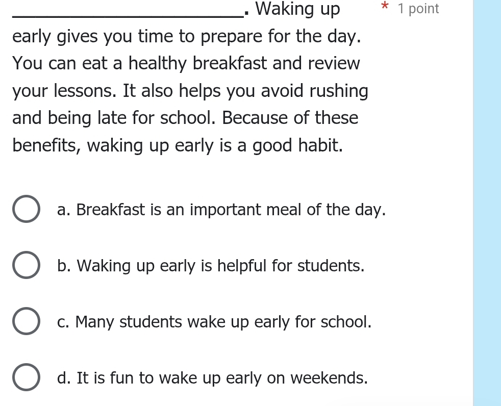 Waking up * 1 point
early gives you time to prepare for the day.
You can eat a healthy breakfast and review
your lessons. It also helps you avoid rushing
and being late for school. Because of these
benefits, waking up early is a good habit.
a. Breakfast is an important meal of the day.
b. Waking up early is helpful for students.
c. Many students wake up early for school.
d. It is fun to wake up early on weekends.