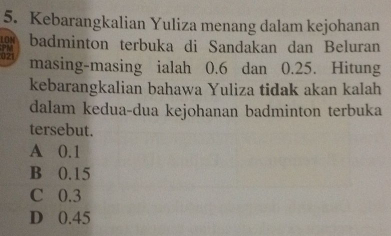 Kebarangkalian Yuliza menang dalam kejohanan
LON
PM badminton terbuka di Sandakan dan Beluran
021 masing-masing ialah 0.6 dan 0.25. Hitung
kebarangkalian bahawa Yuliza tidak akan kalah
dalam kedua-dua kejohanan badminton terbuka
tersebut.
A 0.1
B 0.15
C 0.3
D 0.45