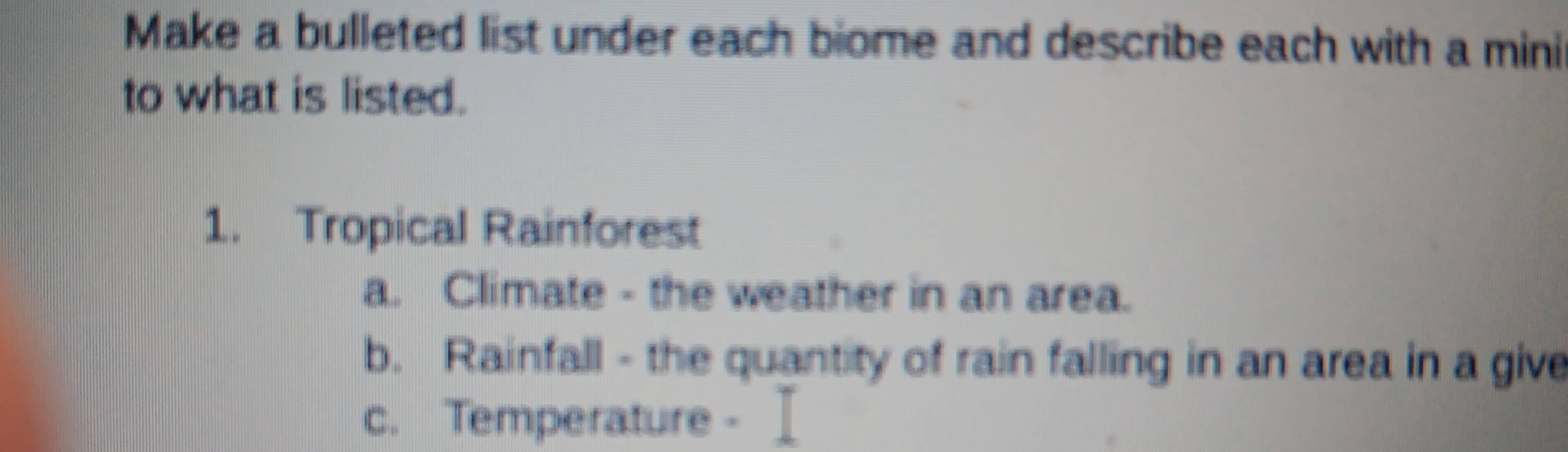 Make a bulleted list under each biome and describe each with a mini 
to what is listed. 
1. Tropical Rainforest 
a. Climate - the weather in an area. 
b. Rainfall - the quantity of rain falling in an area in a give 
c. Temperature -