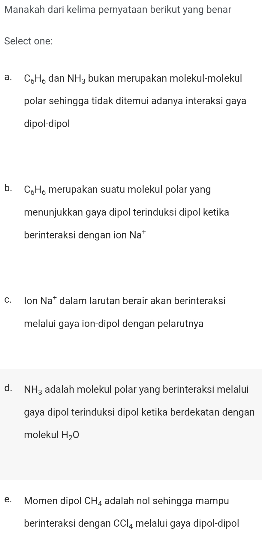 Manakah dari kelima pernyataan berikut yang benar
Select one:
a. C_6H_6 dan NH_3 bukan merupakan molekul-molekul
polar sehingga tidak ditemui adanya interaksi gaya
dipol-dipol
b. C_6H_6 merupakan suatu molekul polar yang
menunjukkan gaya dipol terinduksi dipol ketika
berinteraksi dengan ion N= aª
c. lon Na^+ dalam larutan berair akan berinteraksi
melalui gaya ion-dipol dengan pelarutnya
d. NH_3 adalah molekul polar yang berinteraksi melalui
gaya dipol terinduksi dipol ketika berdekatan dengan
molekul H_2O
e. Momen dipol CH_4 adalah nol sehingga mampu
berinteraksi dengan CCl_4 melalui gaya dipol-dipol