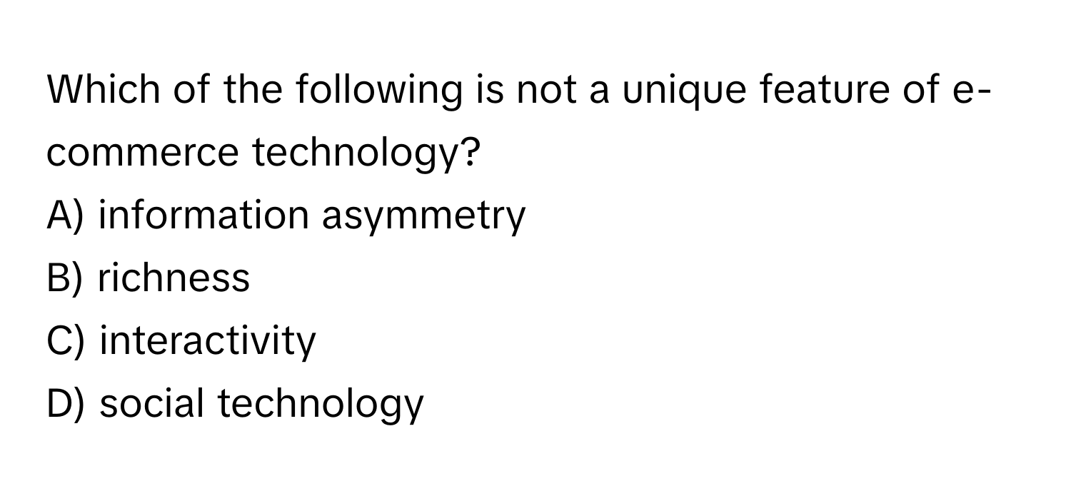 Which of the following is not a unique feature of e-commerce technology?
A) information asymmetry
B) richness
C) interactivity
D) social technology