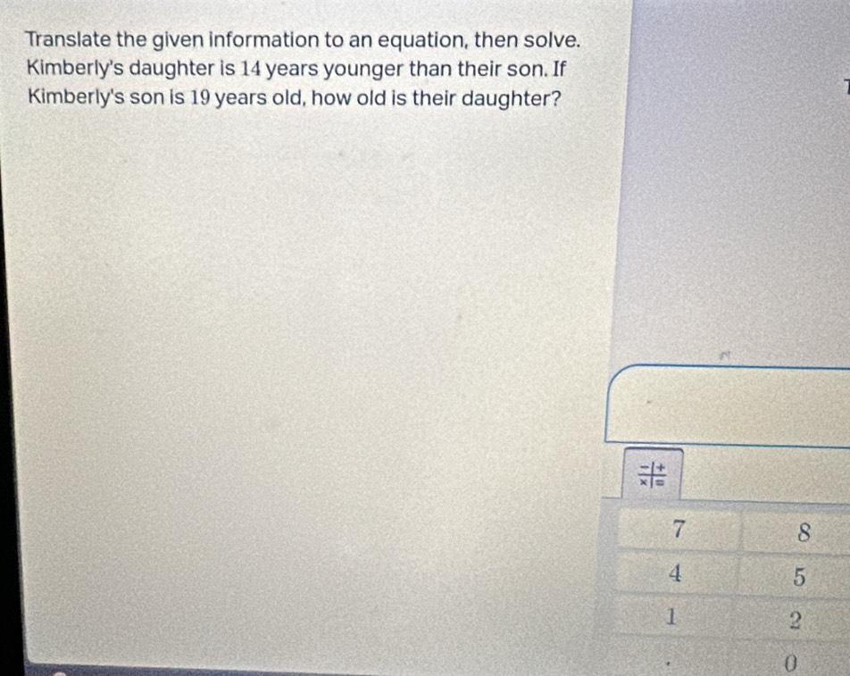 Translate the given information to an equation, then solve. 
Kimberly's daughter is 14 years younger than their son. If 
Kimberly's son is 19 years old, how old is their daughter?

7
8
4
5
1
2
0