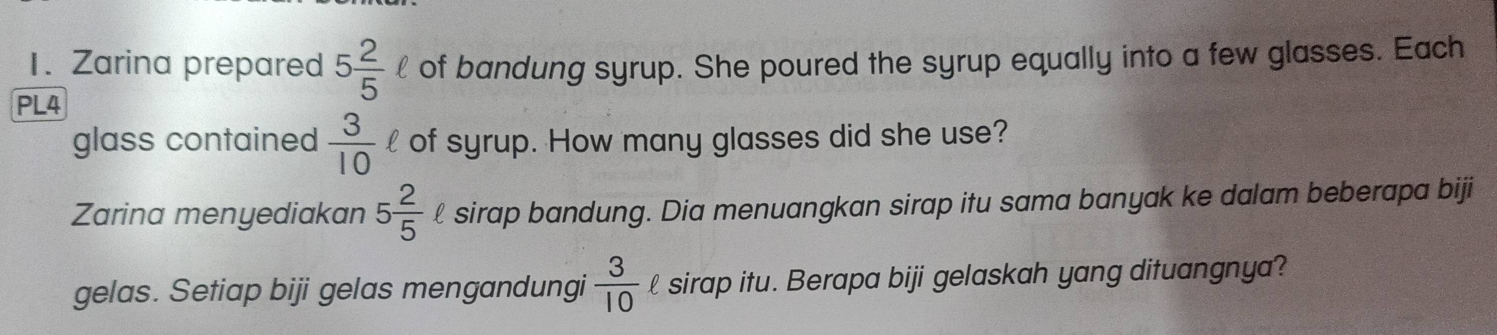 Zarina prepared 5 2/5 ell of bandung syrup. She poured the syrup equally into a few glasses. Each 
PL4 
glass contained  3/10  l of syrup. How many glasses did she use? 
Zarina menyediakan 5 2/5  £ sirap bandung. Dia menuangkan sirap itu sama banyak ke dalam beberapa biji 
gelas. Setiap biji gelas mengandungi  3/10 ell sirap itu. Berapa biji gelaskah yang dituangnya?