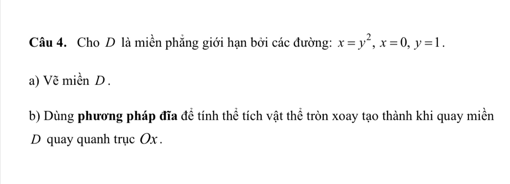 Cho D là miền phẳng giới hạn bởi các đường: x=y^2, x=0, y=1. 
a) Vẽ miền D. 
b) Dùng phương pháp đĩa để tính thể tích vật thể tròn xoay tạo thành khi quay miền 
D quay quanh trục Ox.