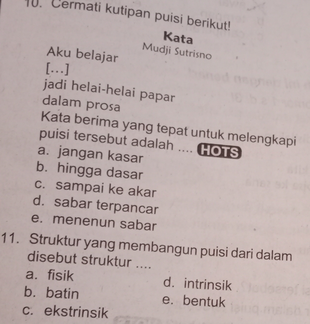 Cermati kutipan puisi berikut!
Kata
Mudji Sutrisno
Aku belajar
[..]
jadi helai-helai papar
dalam prosa
Kata berima yang tepat untuk melengkapi
puisi tersebut adalah .... HOTS
a. jangan kasar
b. hingga dasar
c. sampai ke akar
d.sabar terpancar
e. menenun sabar
11. Struktur yang membangun puisi dari dalam
disebut struktur ....
a. fisik d. intrinsik
b. batin e. bentuk
c. ekstrinsik