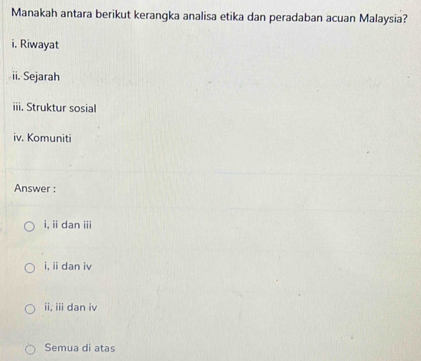 Manakah antara berikut kerangka analisa etika dan peradaban acuan Malaysia?
i. Riwayat
ii. Sejarah
iii. Struktur sosial
iv. Komuniti
Answer :
i,ii dan ii
i, ii dan iv
ii, iii dan iv
Semua di atas