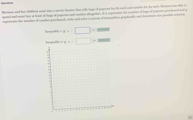 Question 
Mariana and her children went into a movie theater that sells bags of popcorn for $6 each and candies for $4 each. Mariana has $80 to 
spend and must buy at least 16 bags of popcorn and candies altogether. If x represents the number of bags of popcorn purchased and y
represents the number of candies purchased, write and solve a system of inequalities graphically and determine one possible solution. 
Inequality 1:y≥ v□ frac phs ===s stole 
Inequality 2: y≥ □ plin st2 sade