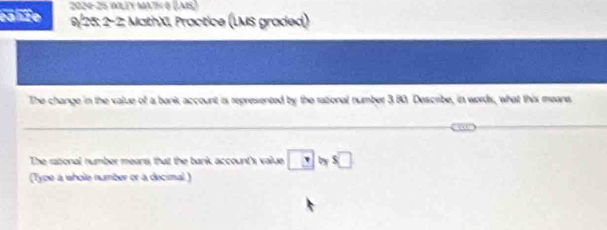 cahie 2024-25 WWLEY MA7½ 8 (LAS) 
9/25: 2-2: MathXI, Practice (LMS graded) 
The change in the value of a bank account is represented by the rational number 3.80. Describe, in words, what this meane 
_ 
_ 
The rabonal number means that the bank account's value □ b s□ 
(Type a wholle number or a decimal )