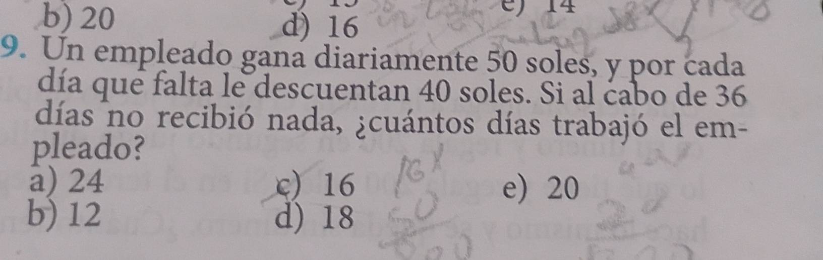 b) 20
) 14
d) 16
9. Un empleado gana diariamente 50 soles, y por cada
día que falta le descuentan 40 soles. Si al cabo de 36
días no recibió nada, ¿cuántos días trabajó el em-
pleado?
a) 24 c) 16
e) 20
b) 12 d) 18