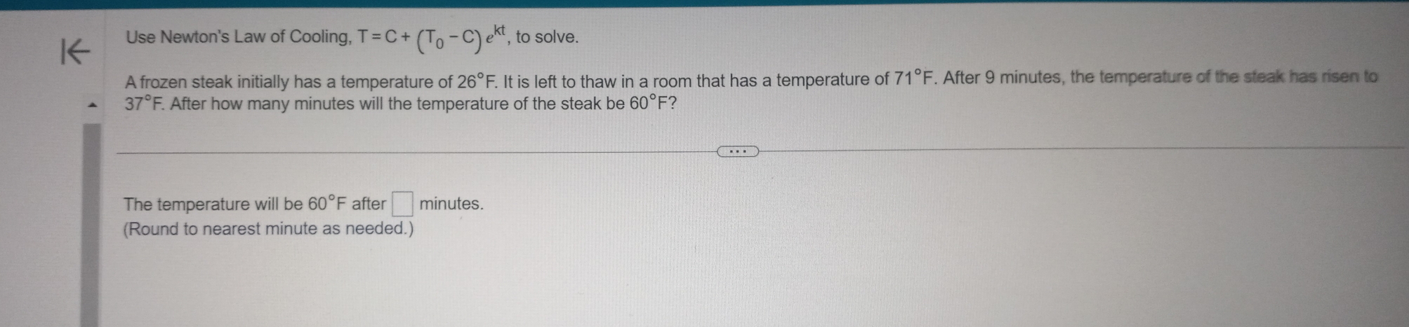 Use Newton's Law of Cooling, T=C+(T_0-C)e^(kt) , to solve. 
A frozen steak initially has a temperature of 26°F. F. It is left to thaw in a room that has a temperature of 71°F. After 9 minutes, the temperature of the steak has risen to
37°F. . After how many minutes will the temperature of the steak be 60°F ? 
The temperature will be 60°F after □ minutes. 
(Round to nearest minute as needed.)