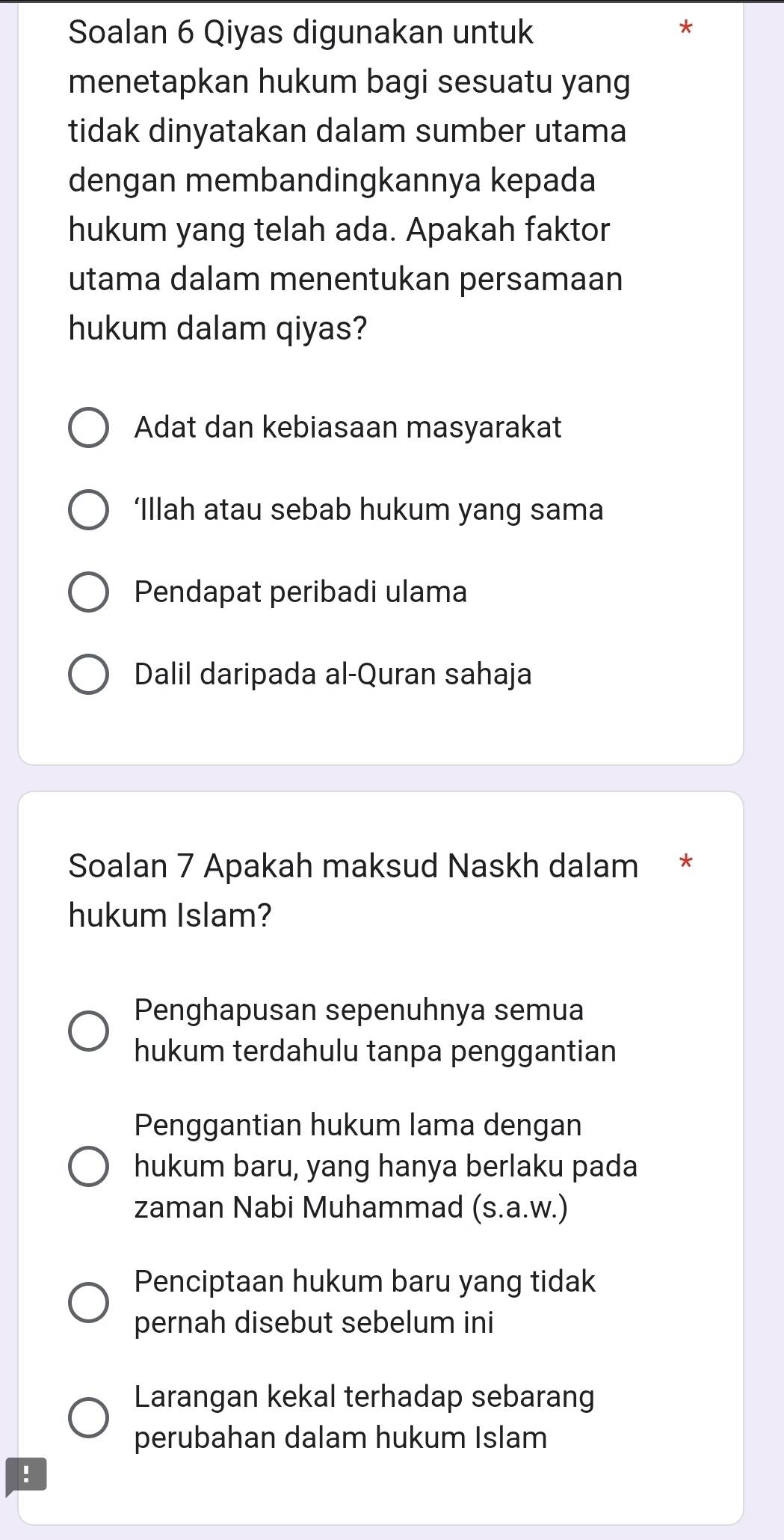 Soalan 6 Qiyas digunakan untuk
*
menetapkan hukum bagi sesuatu yang
tidak dinyatakan dalam sumber utama
dengan membandingkannya kepada
hukum yang telah ada. Apakah faktor
utama dalam menentukan persamaan
hukum dalam qiyas?
Adat dan kebiasaan masyarakat
‘Illah atau sebab hukum yang sama
Pendapat peribadi ulama
Dalil daripada al-Quran sahaja
Soalan 7 Apakah maksud Naskh dalam *
hukum Islam?
Penghapusan sepenuhnya semua
hukum terdahulu tanpa penggantian
Penggantian hukum lama dengan
hukum baru, yang hanya berlaku pada
zaman Nabi Muhammad (s.a.w.)
Penciptaan hukum baru yang tidak
pernah disebut sebelum ini
Larangan kekal terhadap sebarang
perubahan dalam hukum Islam
!