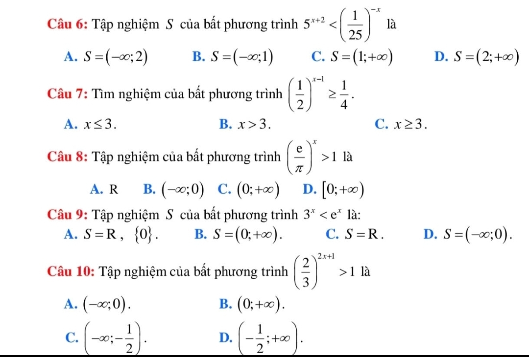 Tập nghiệm S của bất phương trình 5^(x+2) là
A. S=(-∈fty ;2) B. S=(-∈fty ;1) C. S=(1;+∈fty ) D. S=(2;+∈fty )
Câu 7: Tìm nghiệm của bất phương trình ( 1/2 )^x-1≥  1/4 .
A. x≤ 3. B. x>3. C. x≥ 3. 
Câu 8: Tập nghiệm của bất phương trình ( e/π  )^x>1 là
A. R B. (-∈fty ;0) C. (0;+∈fty ) D. [0;+∈fty )
Câu 9: Tập nghiệm S của bất phương trình 3^x là:
A. S=R, 0. B. S=(0;+∈fty ). C. S=R. D. S=(-∈fty ;0). 
Câu 10: Tập nghiệm của bất phương trình ( 2/3 )^2x+1>1la
A. (-∈fty ;0). B. (0;+∈fty ).
C. (-∈fty ;- 1/2 ). D. (- 1/2 ;+∈fty ).