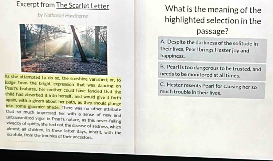 Excerpt from The Scarlet Letter What is the meaning of the
by Nathaniel Hawthorne highlighted selection in the
passage?
A. Despite the darkness of the solitude in
their lives, Pearl brings Hester joy and
happiness.
B. Pearl is too dangerous to be trusted, and
needs to be monitored at all times.
As sattempted to do so, the sunshine vanished; or, to C. Hester resents Pearl for causing her so
judge from the bright expression that was dancing on
Pearl's features, her mother could have fancied that the much trouble in their lives.
child had absorbed it into herself, and would give it forth
again, with a gleam about her path, as they should plunge
into some gloomier shade. There was no other attribute
that so much impressed her with a sense of new and 
untransmitted vigor in Pearl's nature, as this never-failing
vivacity of spirits; she had not the disease of sadness, which
almost all children, in these latter days, inherit, with the
scrofula, from the troubles of their ancestors.