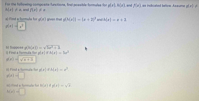 For the following composite functions, find possible formulas for g(x), h(x) , and f(x) , as indicated below. Assume g(x) ≠
h(x)!= x , and f(x)!= x. 
a) Find a formula for g(x) given that g(h(x))=(x+2)^2 and h(x)=x+2.
g(x)=x^2
b) Suppose g(h(x))=sqrt(5x^2+3). 
i) Find a formula for g(x) if h(x)=5x^2
g(x)=sqrt(x+3)
ii) Find a formula for g(x) i f h(x)=x^2.
g(x)=□
iii) Find a formula for h(x) if g(x)=sqrt(x).
h(x)=□