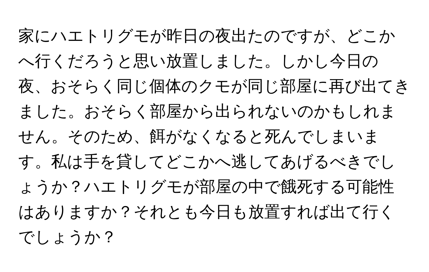 家にハエトリグモが昨日の夜出たのですが、どこかへ行くだろうと思い放置しました。しかし今日の夜、おそらく同じ個体のクモが同じ部屋に再び出てきました。おそらく部屋から出られないのかもしれません。そのため、餌がなくなると死んでしまいます。私は手を貸してどこかへ逃してあげるべきでしょうか？ハエトリグモが部屋の中で餓死する可能性はありますか？それとも今日も放置すれば出て行くでしょうか？