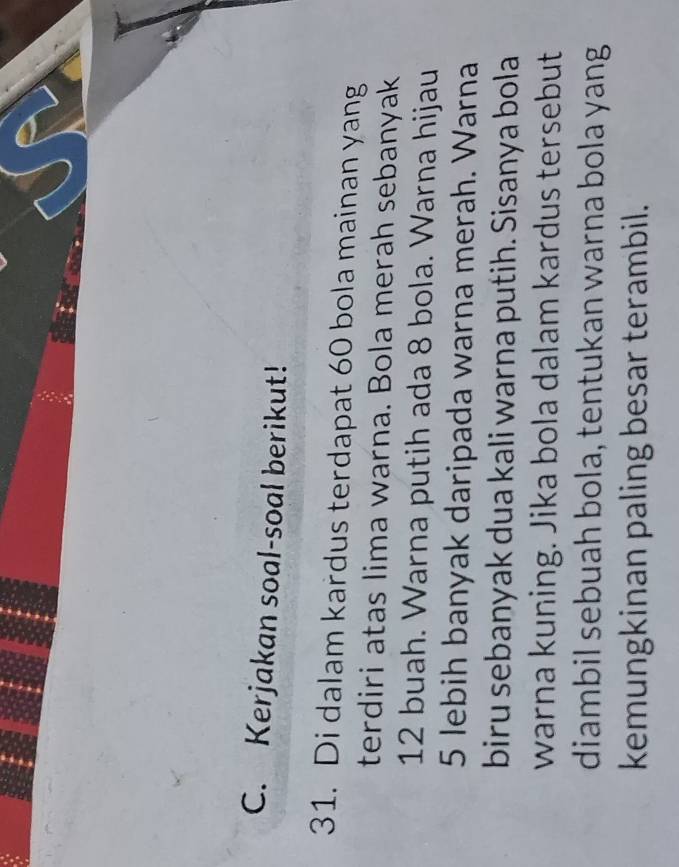 Kerjakan soal-soal berikut! 
31. Di dalam kardus terdapat 60 bola mainan yang 
terdiri atas lima warna. Bola merah sebanyak
12 buah. Warna putih ada 8 bola. Warna hijau
5 lebih banyak daripada warna merah. Warna 
biru sebanyak dua kali warna putih. Sisanya bola 
warna kuning. Jika bola dalam kardus tersebut 
diambil sebuah bola, tentukan warna bola yang 
kemungkinan paling besar terambil.