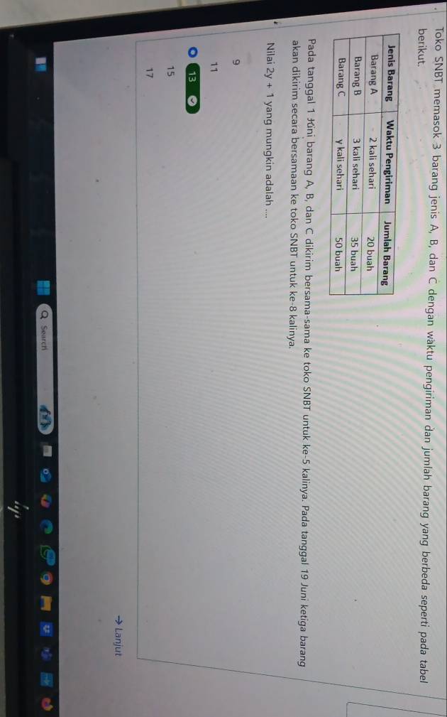 Toko SNBT memasok 3 barang jenis A, B, dan C dengan wäktu pengiriman dan jumlah barang yang berbeda seperti pada tabel
berikut.
Pada tanggal 1 Kini barang A, B, dan C dikirim bersama-sama ke toko SNBT untuk ke- 5 kalinya. Pada tanggal 19 Juni ketiga barang
akan dikirim secara bersamaan ke toko SNBT untuk ke- 8 kalinya.
Nilai 2y+1 yang mungkin adalah ....
9
11
13 。
15
17
Lanjut
Search