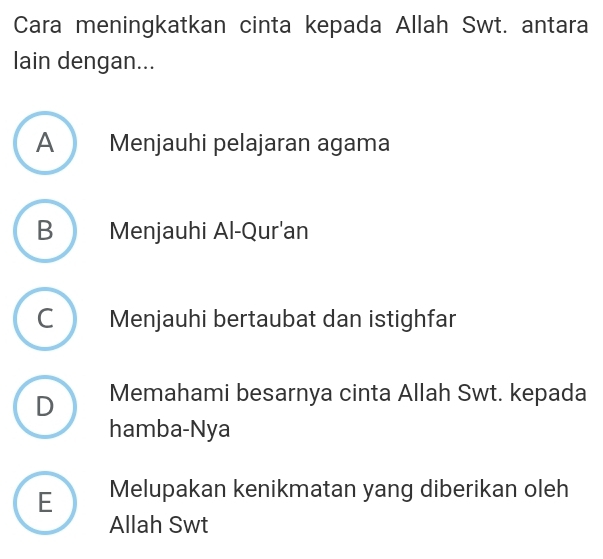 Cara meningkatkan cinta kepada Allah Swt. antara
lain dengan...
A Menjauhi pelajaran agama
B Menjauhi Al-Qur'an
C Menjauhi bertaubat dan istighfar
D Memahami besarnya cinta Allah Swt. kepada
hamba-Nya
E Melupakan kenikmatan yang diberikan oleh
Allah Swt