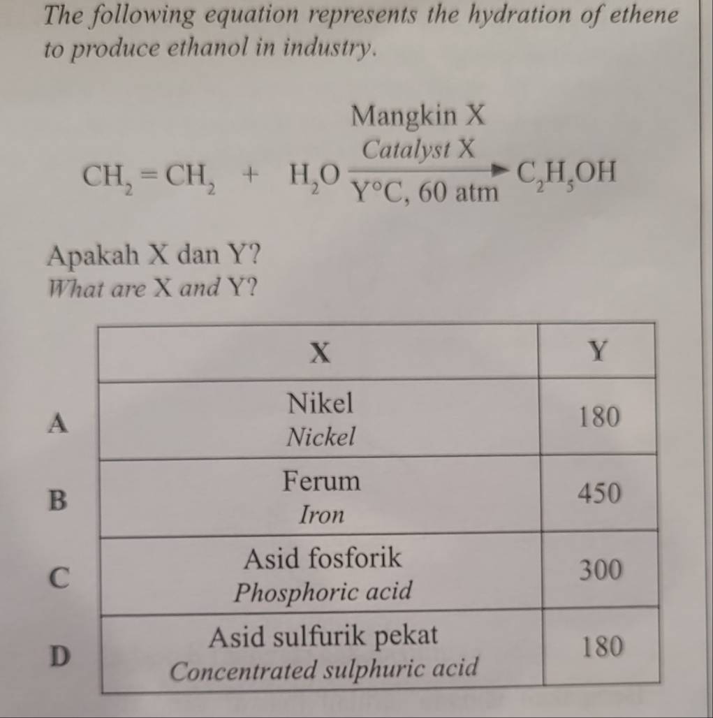 The following equation represents the hydration of ethene 
to produce ethanol in industry. 
Mangkin X
CH_2=CH_2+H_2O CatalystX/Y°C,60atm C_2H_5OH
Apakah X dan Y? 
What are X and Y?