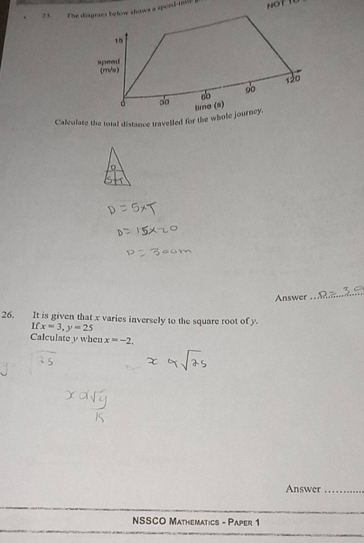 2 3. The diagws a speed-tmil 
Calculate the total distance travelled for the whole jour 
Answer 
_ 
26. It is given that x varies inversely to the square root of y. 
If x=3, y=25
Calculate y when x=-2. 
Answer_ 
_ 
NSSCO Mathematics - Paper 1