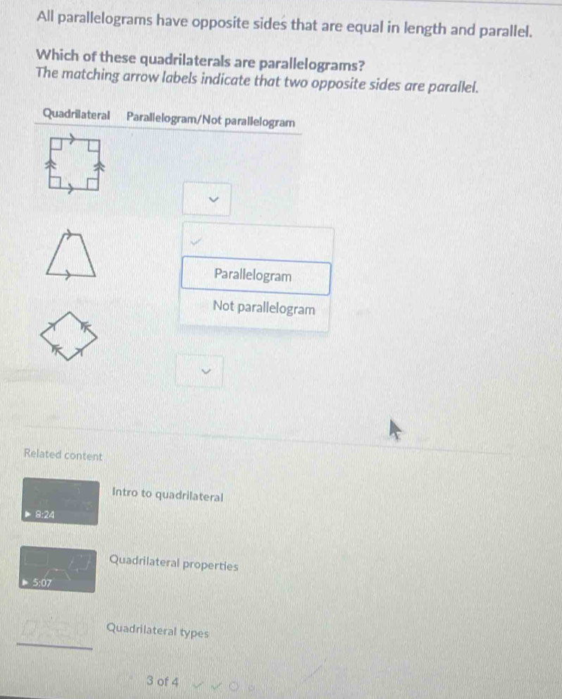 All parallelograms have opposite sides that are equal in length and parallel.
Which of these quadrilaterals are parallelograms?
The matching arrow labels indicate that two opposite sides are parallel.
Quadrilateral Parallelogram/Not parallelogram
Parallelogram
Not parallelogram
Related content
Intro to quadrilateral
8:24
Quadrilateral properties
5:07
_
Quadrilateral types
3 of 4