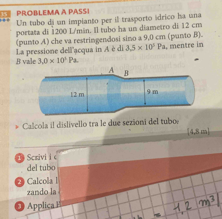 PROBLEMA A PASSI 
Un tubo di un impianto per il trasporto idrico ha una 
portata di 1200 L/min. Il tubo ha un diametro di 12 cm
(punto A) che va restringendosi sino a 9,0 cm (punto B). 
La pressione dell'acqua in A è di 3,5* 10^5Pa , mentre in 
B vale 3,0* 10^5Pa. 
A B
12 m 9 m
Calcola il dislivello tra le due sezioni del tubo:
[4,8 m ] 
h Scrivi i c 
del tubo 
2 Calcola 1 
zando la 
3) Applica P