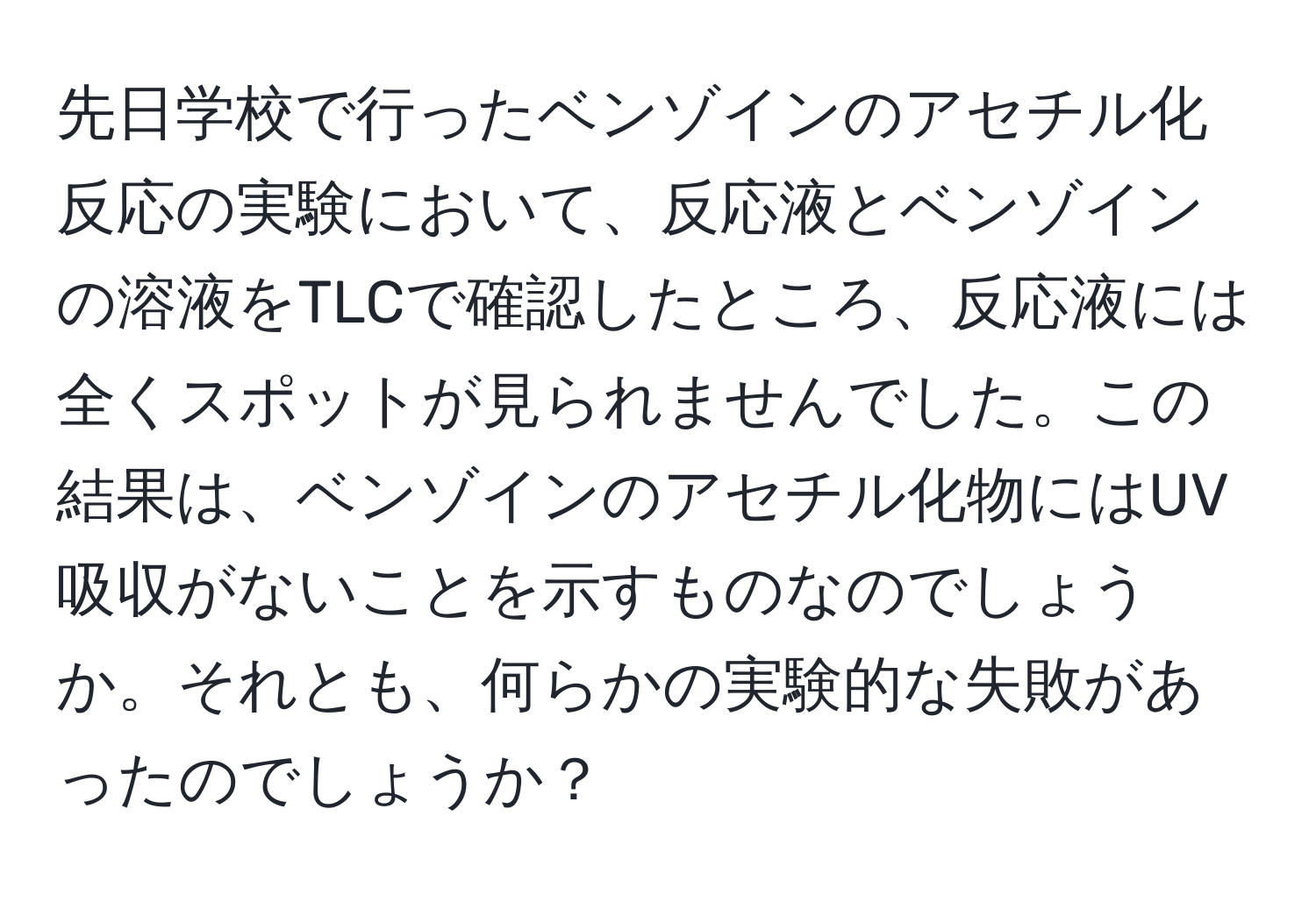 先日学校で行ったベンゾインのアセチル化反応の実験において、反応液とベンゾインの溶液をTLCで確認したところ、反応液には全くスポットが見られませんでした。この結果は、ベンゾインのアセチル化物にはUV吸収がないことを示すものなのでしょうか。それとも、何らかの実験的な失敗があったのでしょうか？