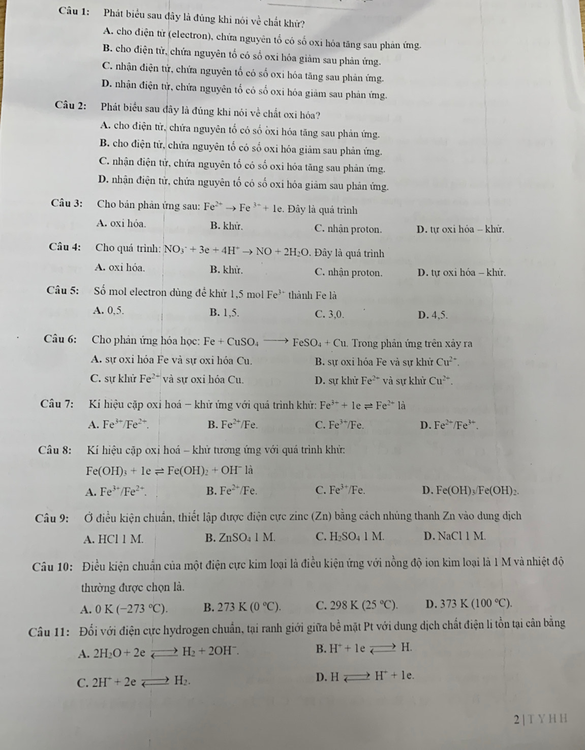 Phát biểu sau đây là đúng khi nói về chất khử?
A. cho điện từ (electron), chứa nguyên tổ có số oxi hỏa tăng sau phản ứng.
B. cho điện tử, chứa nguyên tổ có số oxi hóa giảm sau phản ứng.
C. nhận điện tử, chứa nguyên tố có số oxi hóa tăng sau phản ứng.
D. nhận điện tử, chứa nguyên tố có số oxi hóa giảm sau phản ứng.
Câu 2: Phát biểu sau đây là đúng khi nói về chất oxi hóa?
A. cho điện tử, chứa nguyên tố có số òxi hóa tăng sau phản ứng.
B. cho điện tử, chứa nguyên tố có số oxi hóa giảm sau phản ứng.
C. nhận điện tử, chứa nguyên tố có số oxi hóa tăng sau phản ứng.
D. nhận điện tử, chứa nguyên tố có số oxi hóa giảm sau phản ứng.
Câu 3: Cho bán phản ứng sau: Fe^(2+)to Fe^(3+)+1e. Đây là quá trình
A. oxi hóa. B. khử. C. nhận proton. D. tự oxi hóa - khử.
Câu 4: Cho quá trình: NO_3^(-+3e+4H^+)to NO+2H_2O. Đây là quá trình
A. oxi hóa. B. khử. C. nhận proton. D. tự oxi hóa - khử.
Câu 5: Số mol electron dùng để khử 1,5 mol Fe^(3+) thành Fe là
A. 0,5. B. 1,5. C. 3,0. D. 4,5.
Câu 6: Cho phản ứng hóa học: Fe+CuSO_4 to FeSO_4+Cu Trong phản ứng trên xảy ra
A. sự oxi hóa Fe và sự oxi hóa Cu. B. sự oxi hóa Fe và sự khử Cu^(2+).
C. sự khử Fe^(2+) và sự oxi hóa Cu. D. sự khử Fe^(2+) và sự khử Cu^(2+).
Câầu 7: Kí hiệu cặp oxi hoá - khử ứng với quá trình khử: Fe^(3+)+1eleftharpoons Fe^(2+)1dot a
A. Fe^(3+)/Fe^(2+). B. Fe^(2+)/Fe. C. Fe^(3+) /Fe. D. Fe^(2+)/Fe^(3+).
Câu 8: Kí hiệu cặp oxị hoá - khử tương ứng với quá trình khử:
Fe(OH)_3+1eleftharpoons Fe(OH)_2+OH^-la
A. Fe^(3+)/Fe^(2+). B. Fe^(2+)/Fe. C. Fe^(3+)/Fe. D. Fe(OH)_3/Fe(OH)_2.
Câu 9:  Ở điều kiện chuẩn, thiết lập được điện cực 2 zinc(Zn) bằng cách nhúng thanh Zn vào dung dịch
B.
A. HCl1M ZnSO_41M. C. H_2SO_41M. D. NaCl1M.
Câu 10: Điều kiện chuẩn của một điện cực kim loại là điều kiện ứng với nồng độ ion kim loại là 1 M và nhiệt độ
thường được chọn là.
A. 0K(-273°C). B. 273K(0°C). C. 298K(25°C). D. 373K(100°C).
Câu 11: Đổi với điện cực hydrogen chuẩn, tại ranh giới giữa bề mặt Pt với dung dịch chất điện li tồn tại cân bằng
A. 2H_2O+2eleftharpoons H_2+2OH^-. B. H^++1eleftharpoons H.
C. 2H^++2eLongleftrightarrow H_2. D. Hleftharpoons H^++1e.
2 | T Y H H