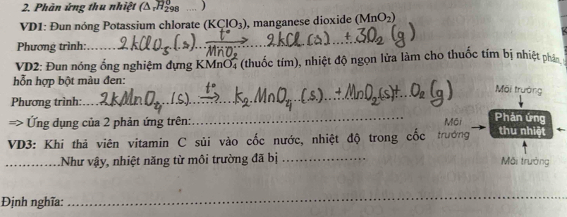 Phàn ứng thu nhiệt (△ _rH_(298)^0 ) 
VD1: Đun nóng Potassium chlorate (KClO_3) , manganese dioxide (MnO_2)
Phương trình:_ 
_ 
VD2: Đun nóng ống nghiệm đựng KMnO4 (thuốc tím), nhiệt độ ngọn lửa làm cho thuốc tím bị nhiệt phân 
hỗn hợp bột màu đen: 
_ 
Môi trường 
Phương trình: 
_ 
=> Ứng dụng của 2 phản ứng trên: Môi 
Phản ứng 
VD3: Khi thả viên vitamin C sủi vào cốc nước, nhiệt độ trong cốc trưởng thu nhiệt 
_.Như vậy, nhiệt năng từ môi trường đã bị_ 
Môi trưởng 
Định nghĩa:_ 
_